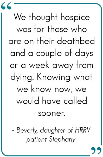 We thought hospice was for those who are on their deathbed and a couple of days or a week away from dying. Knowing what we know now, we would have called sooner. - Beverly, daughter of HRRV patient Stephany
