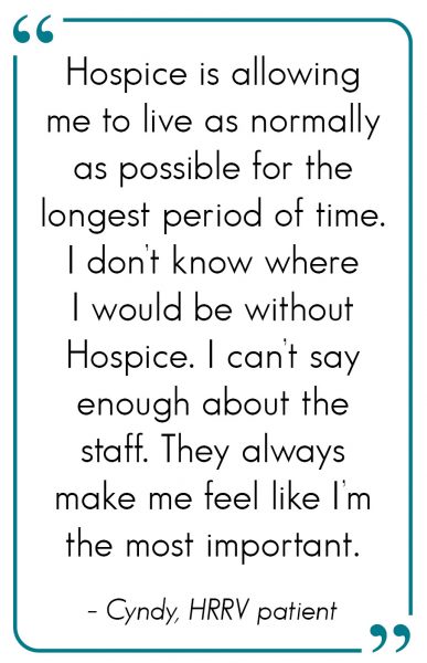 Hospice is allowing me to live as normally as possible for the longest period of time. I don’t know where I would be without Hospice. I can’t say enough about the staff. They always make me feel like I’m the most important.