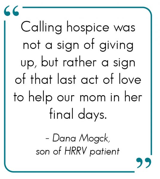 Calling hospice was not a sign of giving up, but rather a sign of that last act of love to help our mom in her final days. - Dana Mogck, son of HRRV patient