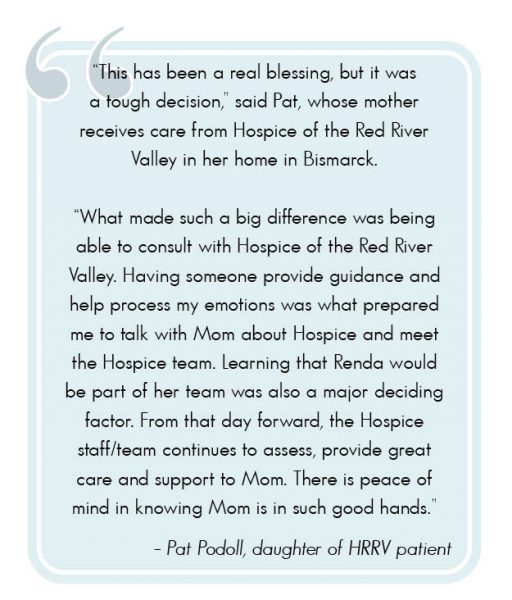 "This has been a real blessing, but it was a tough decision," said Pat, whose mother receives care from Hospice of the Red River Valley in her home in Bismarck. "What made such a big difference was being able to consult with Hospice of the Red River Valley. Having someone provide guidance and help process my emotions was what prepared me to talk with Mom about Hospice and meet the Hospice team. Learning that Renda would be part of the team was also a major deciding factor. From that day forward, the Hospice staff/team continues to assess, provide great care and support to Mom. There is peace of mind in knowing Mom is in such good hands."