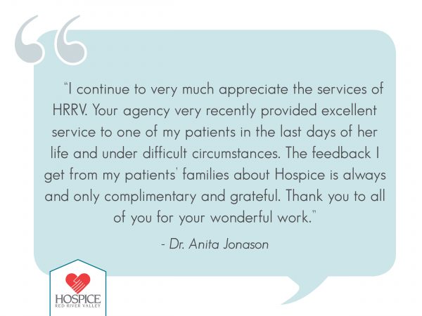 “I continue to very much appreciate the services of HRRV. Your agency very recently provided excellent service to one of my patients in the last days of her life and under difficult circumstances. The feedback I get from my patients’ families about hospice is always and only complimentary and grateful. Thank you to all of you for your wonderful work.”  Dr. Anita Jonason